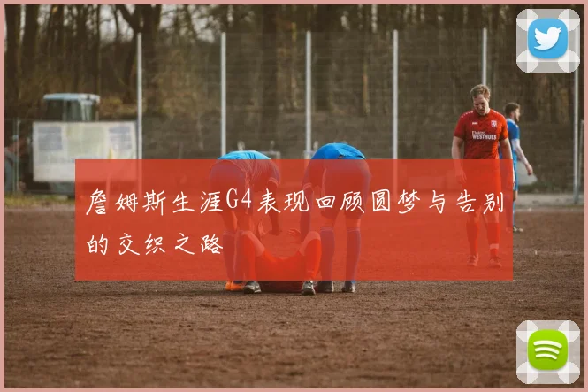 詹姆斯生涯G4表现回顾圆梦与告别的交织之路