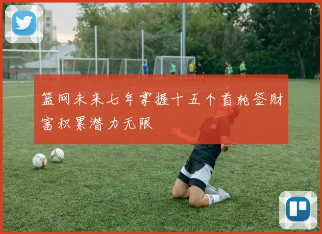 篮网未来七年掌握十五个首轮签财富积累潜力无限