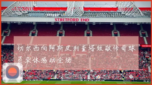 切尔西向阿斯皮利奎塔致敬传奇球员荣休感动全场