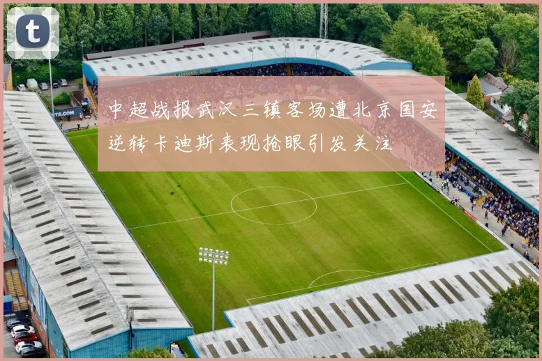 中超战报武汉三镇客场遭北京国安逆转卡迪斯表现抢眼引发关注