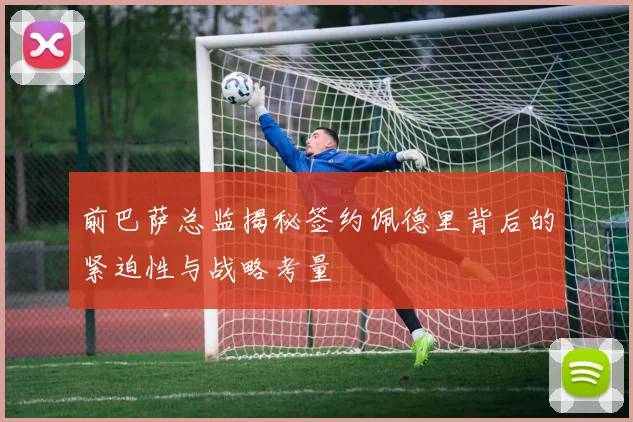 前巴萨总监揭秘签约佩德里背后的紧迫性与战略考量