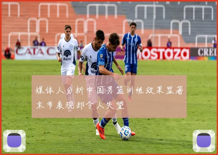 媒体人分析中国男篮训练效果显著末节表现却令人失望