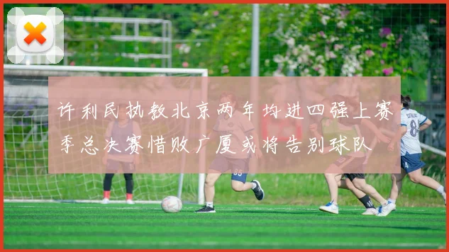许利民执教北京两年均进四强上赛季总决赛惜败广厦或将告别球队