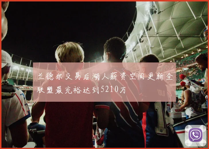 兰德尔交易后湖人薪资空间更新全联盟最充裕达到5210万