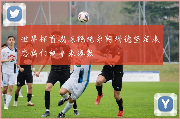 世界杯首战惊艳绝杀阿玛德坚定表态我们绝非来凑数