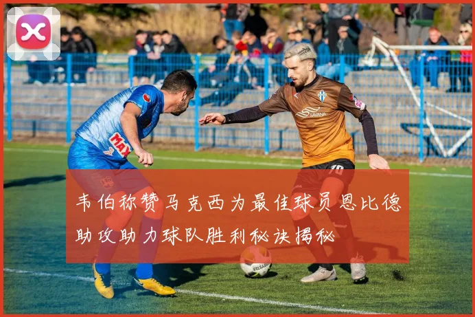 韦伯称赞马克西为最佳球员恩比德助攻助力球队胜利秘诀揭秘